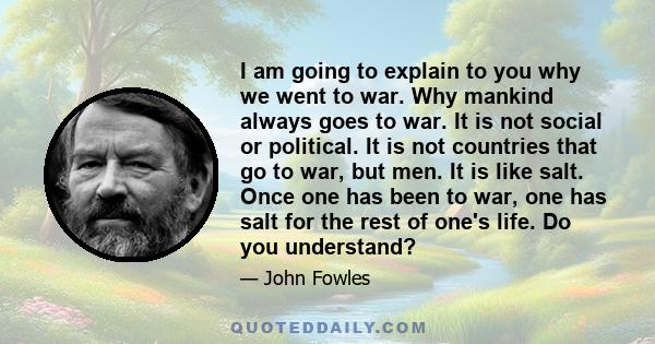 I am going to explain to you why we went to war. Why mankind always goes to war. It is not social or political. It is not countries that go to war, but men. It is like salt. Once one has been to war, one has salt for