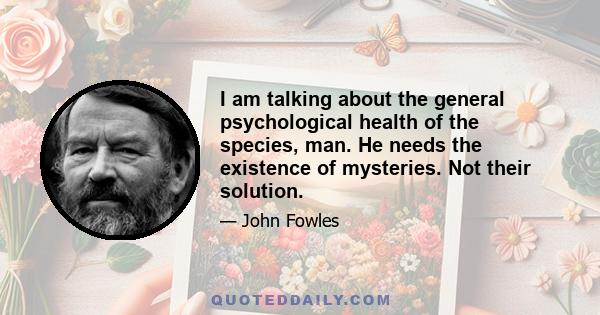 I am talking about the general psychological health of the species, man. He needs the existence of mysteries. Not their solution.