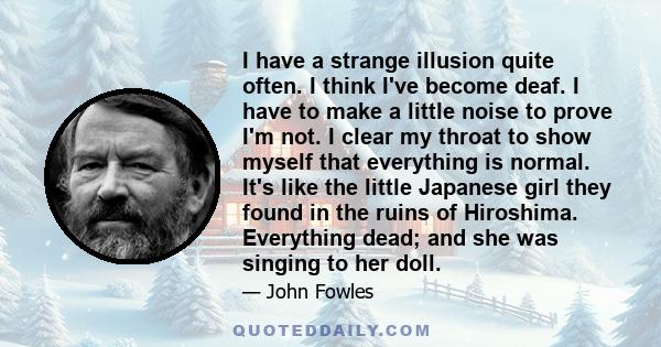 I have a strange illusion quite often. I think I've become deaf. I have to make a little noise to prove I'm not. I clear my throat to show myself that everything is normal. It's like the little Japanese girl they found