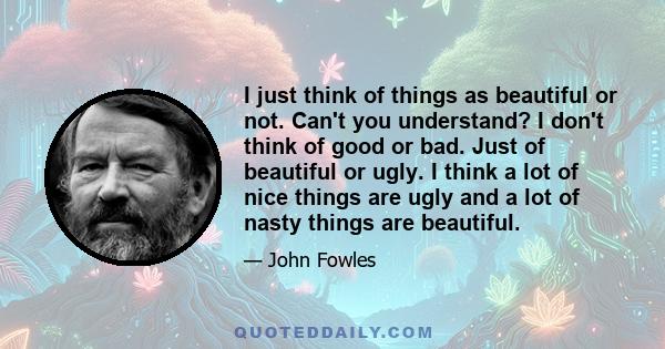 I just think of things as beautiful or not. Can't you understand? I don't think of good or bad. Just of beautiful or ugly. I think a lot of nice things are ugly and a lot of nasty things are beautiful.