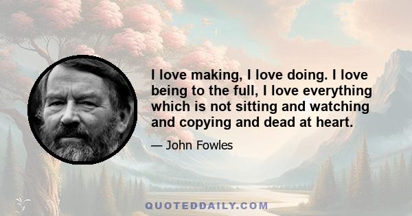 I love making, I love doing. I love being to the full, I love everything which is not sitting and watching and copying and dead at heart.