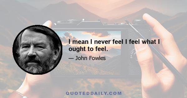 I mean I never feel I feel what I ought to feel.