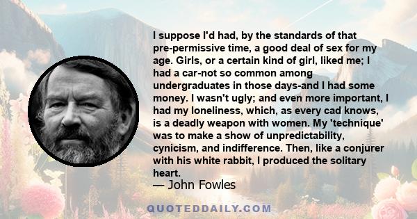 I suppose I'd had, by the standards of that pre-permissive time, a good deal of sex for my age. Girls, or a certain kind of girl, liked me; I had a car-not so common among undergraduates in those days-and I had some