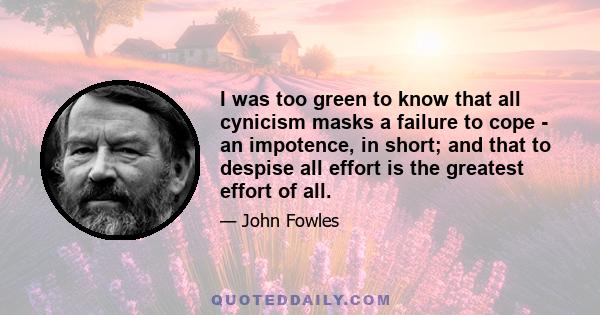 I was too green to know that all cynicism masks a failure to cope - an impotence, in short; and that to despise all effort is the greatest effort of all.