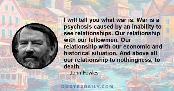 I will tell you what war is. War is a psychosis caused by an inability to see relationships. Our relationship with our fellowmen. Our relationship with our economic and historical situation. And above all our