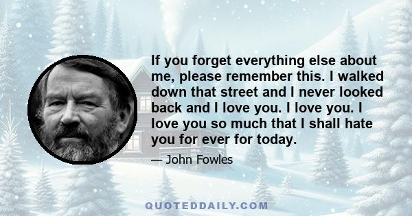 If you forget everything else about me, please remember this. I walked down that street and I never looked back and I love you. I love you. I love you so much that I shall hate you for ever for today.