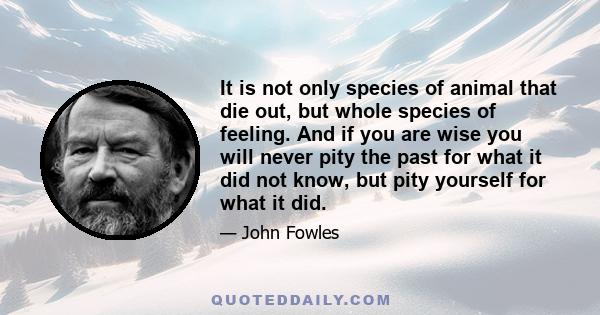 It is not only species of animal that die out, but whole species of feeling. And if you are wise you will never pity the past for what it did not know, but pity yourself for what it did.