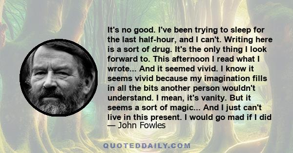 It's no good. I've been trying to sleep for the last half-hour, and I can't. Writing here is a sort of drug. It's the only thing I look forward to. This afternoon I read what I wrote... And it seemed vivid. I know it