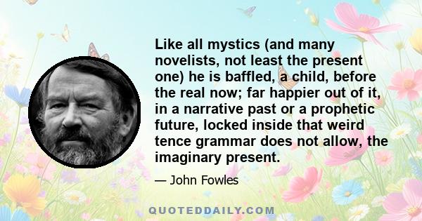 Like all mystics (and many novelists, not least the present one) he is baffled, a child, before the real now; far happier out of it, in a narrative past or a prophetic future, locked inside that weird tence grammar does 