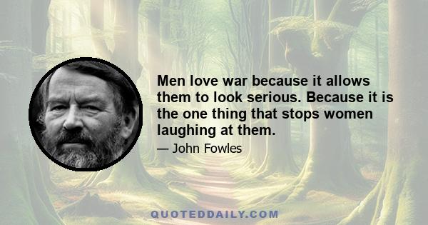 Men love war because it allows them to look serious. Because it is the one thing that stops women laughing at them.