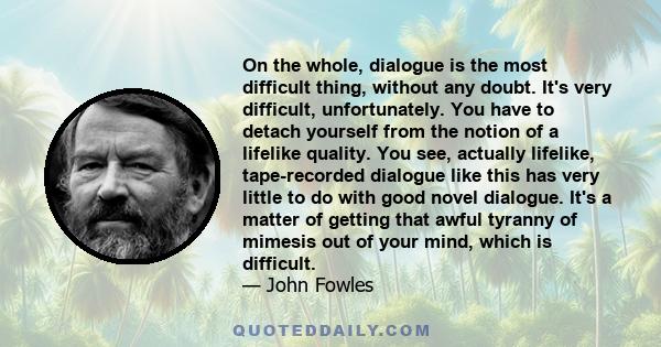 On the whole, dialogue is the most difficult thing, without any doubt. It's very difficult, unfortunately. You have to detach yourself from the notion of a lifelike quality. You see, actually lifelike, tape-recorded