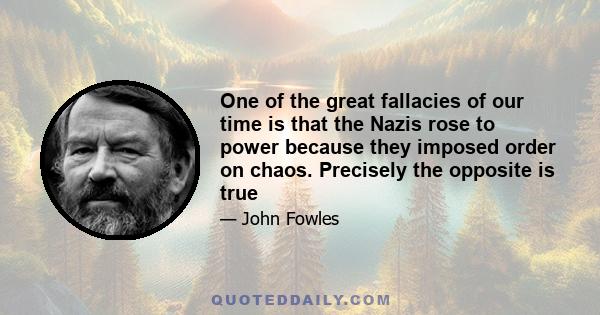 One of the great fallacies of our time is that the Nazis rose to power because they imposed order on chaos. Precisely the opposite is true - they were successful because they imposed chaos on order. They tore up the