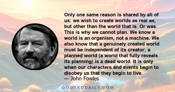 Only one same reason is shared by all of us: we wish to create worlds as real as, but other than the world that is. Or was. This is why we cannot plan. We know a world is an organism, not a machine. We also know that a