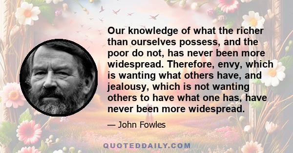 Our knowledge of what the richer than ourselves possess, and the poor do not, has never been more widespread. Therefore, envy, which is wanting what others have, and jealousy, which is not wanting others to have what