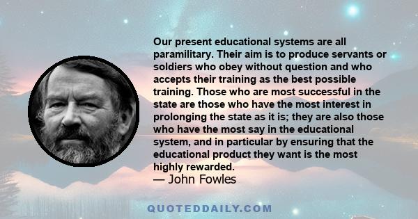 Our present educational systems are all paramilitary. Their aim is to produce servants or soldiers who obey without question and who accepts their training as the best possible training. Those who are most successful in 