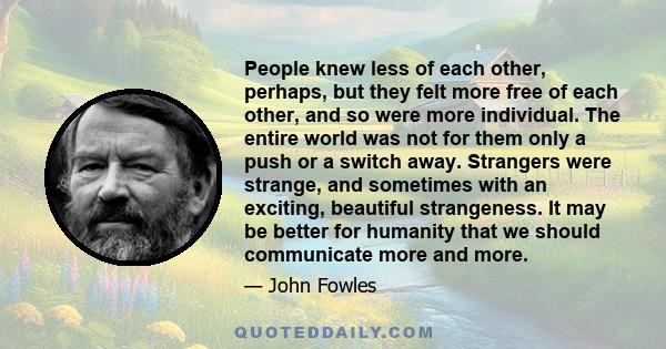 People knew less of each other, perhaps, but they felt more free of each other, and so were more individual. The entire world was not for them only a push or a switch away. Strangers were strange, and sometimes with an