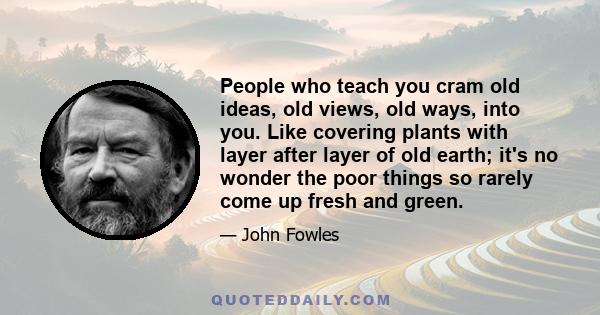 People who teach you cram old ideas, old views, old ways, into you. Like covering plants with layer after layer of old earth; it's no wonder the poor things so rarely come up fresh and green.