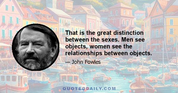 That is the great distinction between the sexes. Men see objects, women see the relationships between objects.