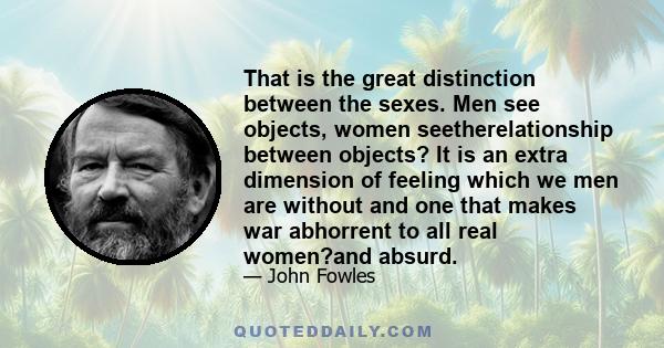 That is the great distinction between the sexes. Men see objects, women seetherelationship between objects? It is an extra dimension of feeling which we men are without and one that makes war abhorrent to all real