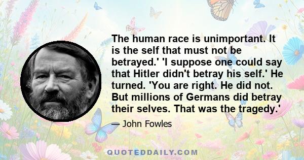 The human race is unimportant. It is the self that must not be betrayed.' 'I suppose one could say that Hitler didn't betray his self.' He turned. 'You are right. He did not. But millions of Germans did betray their