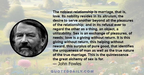 The noblest relationship is marriage, that is, love. Its nobility resides in its altruism, the desire to serve another beyond all the pleasures of the relationship; and in its refusal ever to regard the other as a