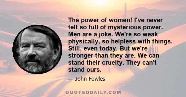 The power of women! I've never felt so full of mysterious power. Men are a joke. We're so weak physically, so helpless with things. Still, even today. But we're stronger than they are. We can stand their cruelty. They