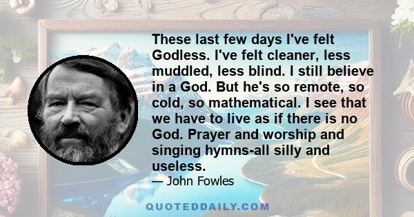 These last few days I've felt Godless. I've felt cleaner, less muddled, less blind. I still believe in a God. But he's so remote, so cold, so mathematical. I see that we have to live as if there is no God. Prayer and