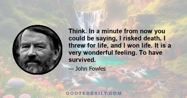 Think. In a minute from now you could be saying, I risked death. I threw for life, and I won life. It is a very wonderful feeling. To have survived.