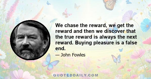 We chase the reward, we get the reward and then we discover that the true reward is always the next reward. Buying pleasure is a false end.