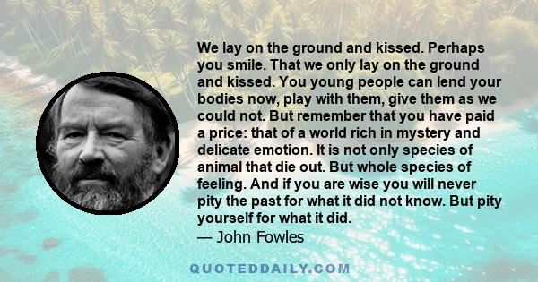 We lay on the ground and kissed. Perhaps you smile. That we only lay on the ground and kissed. You young people can lend your bodies now, play with them, give them as we could not. But remember that you have paid a