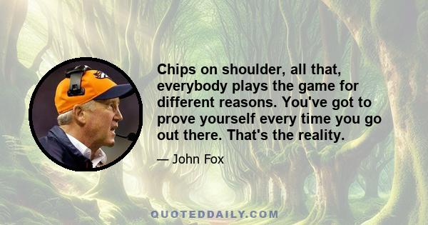 Chips on shoulder, all that, everybody plays the game for different reasons. You've got to prove yourself every time you go out there. That's the reality.