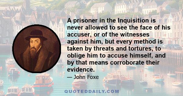 A prisoner in the Inquisition is never allowed to see the face of his accuser, or of the witnesses against him, but every method is taken by threats and tortures, to oblige him to accuse himself, and by that means