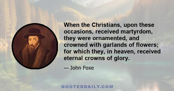 When the Christians, upon these occasions, received martyrdom, they were ornamented, and crowned with garlands of flowers; for which they, in heaven, received eternal crowns of glory.