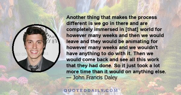 Another thing that makes the process different is we go in there and are completely immersed in [that] world for however many weeks and then we would leave and they would be animating for however many weeks and we