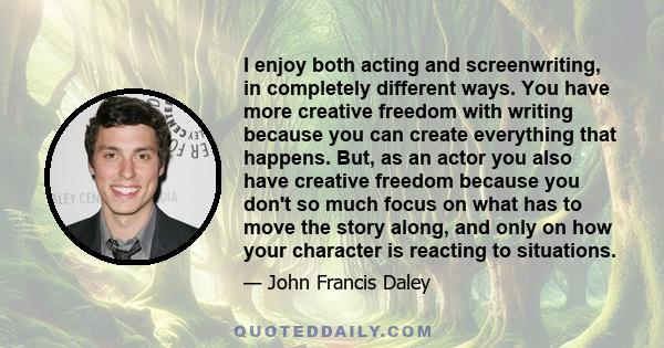 I enjoy both acting and screenwriting, in completely different ways. You have more creative freedom with writing because you can create everything that happens. But, as an actor you also have creative freedom because