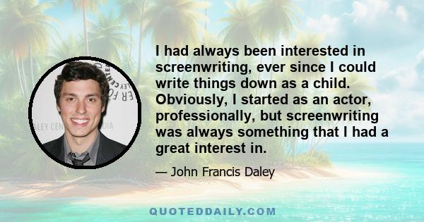 I had always been interested in screenwriting, ever since I could write things down as a child. Obviously, I started as an actor, professionally, but screenwriting was always something that I had a great interest in.