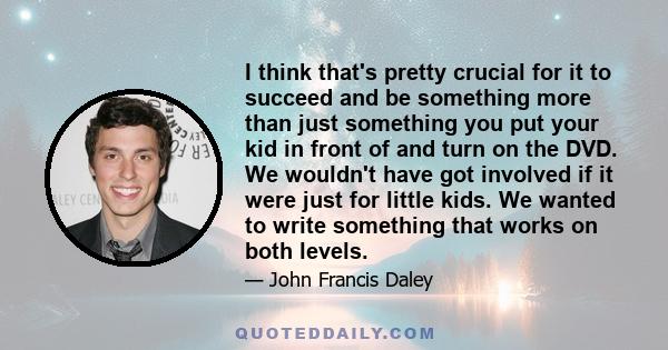 I think that's pretty crucial for it to succeed and be something more than just something you put your kid in front of and turn on the DVD. We wouldn't have got involved if it were just for little kids. We wanted to