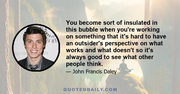 You become sort of insulated in this bubble when you're working on something that it's hard to have an outsider's perspective on what works and what doesn't so it's always good to see what other people think.