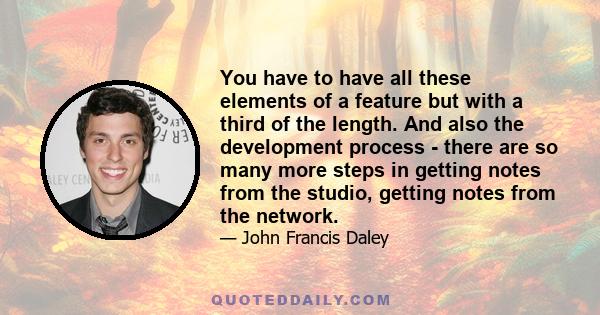 You have to have all these elements of a feature but with a third of the length. And also the development process - there are so many more steps in getting notes from the studio, getting notes from the network.