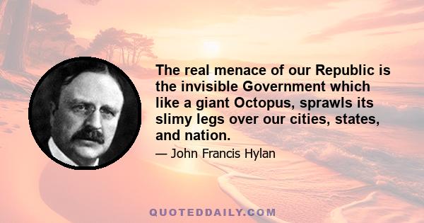 The real menace of our Republic is the invisible government which like a giant octopus sprawls its slimy legs over our cities, states and nation. At the head is a small group of banking houses... This little