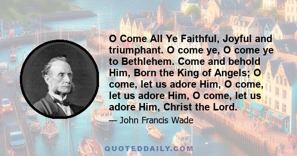 O Come All Ye Faithful, Joyful and triumphant. O come ye, O come ye to Bethlehem. Come and behold Him, Born the King of Angels; O come, let us adore Him, O come, let us adore Him, O come, let us adore Him, Christ the