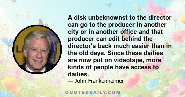 A disk unbeknownst to the director can go to the producer in another city or in another office and that producer can edit behind the director's back much easier than in the old days. Since these dailies are now put on