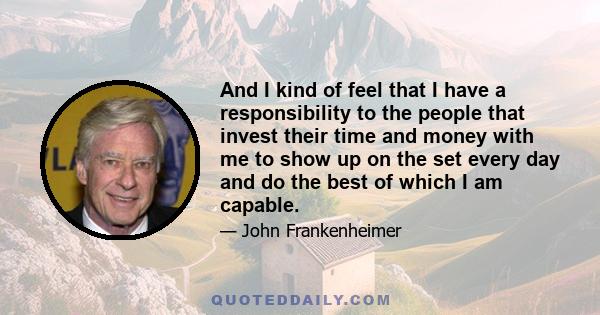 And I kind of feel that I have a responsibility to the people that invest their time and money with me to show up on the set every day and do the best of which I am capable.