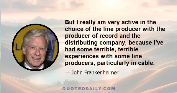 But I really am very active in the choice of the line producer with the producer of record and the distributing company, because I've had some terrible, terrible experiences with some line producers, particularly in