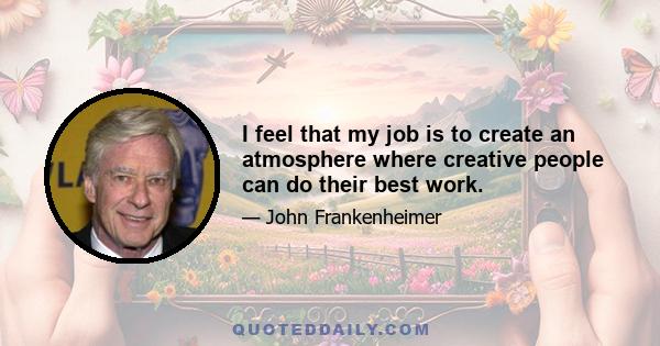 I feel that my job is to create an atmosphere where creative people can do their best work.