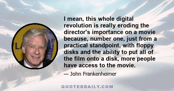 I mean, this whole digital revolution is really eroding the director's importance on a movie because, number one, just from a practical standpoint, with floppy disks and the ability to put all of the film onto a disk,