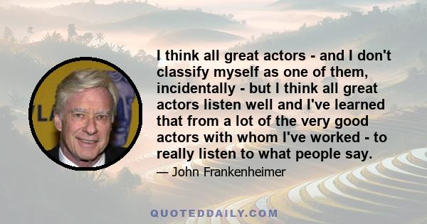 I think all great actors - and I don't classify myself as one of them, incidentally - but I think all great actors listen well and I've learned that from a lot of the very good actors with whom I've worked - to really