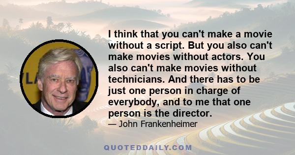 I think that you can't make a movie without a script. But you also can't make movies without actors. You also can't make movies without technicians. And there has to be just one person in charge of everybody, and to me