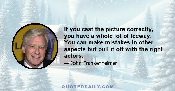 If you cast the picture correctly, you have a whole lot of leeway. You can make mistakes in other aspects but pull it off with the right actors.