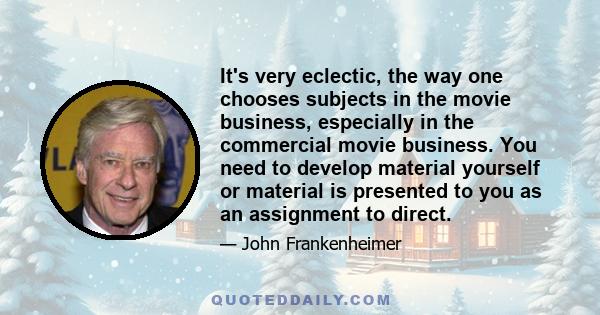 It's very eclectic, the way one chooses subjects in the movie business, especially in the commercial movie business. You need to develop material yourself or material is presented to you as an assignment to direct.